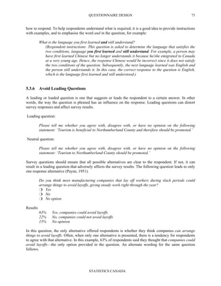 QUESTIONNAIRE DESIGN
STATISTICS CANADA
73
how to respond. To help respondents understand what is required, it is a good idea to provide instructions
with examples, and to emphasise the word and in the question, for example:
What is the language you first learned and still understand?
(Respondent instructions: This question is asked to determine the language that satisfies the
two conditions, language you first learned and still understand. For example, a person may
have first learned Chinese but no longer understands it because he/she emigrated to Canada
at a very young age. Hence, the response Chinese would be incorrect since it does not satisfy
the two conditions of the question. Subsequently, the next language learned was English and
the person still understands it. In this case, the correct response to the question is English,
which is the language first learned and still understood.)
5.3.6 Avoid Leading Questions
A leading or loaded question is one that suggests or leads the respondent to a certain answer. In other
words, the way the question is phrased has an influence on the response. Leading questions can distort
survey responses and affect survey results.
Leading question:
Please tell me whether you agree with, disagree with, or have no opinion on the following
statement: ‘Tourism is beneficial to Northumberland County and therefore should be promoted.’
Neutral question:
Please tell me whether you agree with, disagree with, or have no opinion on the following
statement: ‘Tourism to Northumberland County should be promoted.’
Survey questions should ensure that all possible alternatives are clear to the respondent. If not, it can
result in a leading question that adversely affects the survey results. The following question leads to only
one response alternative (Payne, 1951).
Do you think most manufacturing companies that lay off workers during slack periods could
arrange things to avoid layoffs, giving steady work right through the year?
Yes
No
No option
Results
63% Yes, companies could avoid layoffs
22% No, companies could not avoid layoffs
15% No opinion
In this question, the only alternative offered respondents is whether they think companies can arrange
things to avoid layoffs. Often, when only one alternative is presented, there is a tendency for respondents
to agree with that alternative. In this example, 63% of respondents said they thought that companies could
avoid layoffs—the only option provided in the question. An alternate wording for the same question
follows.
 
