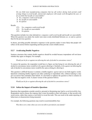SURVEY METHODS AND PRACTICES
STATISTICS CANADA
74
Do you think most manufacturing companies that lay off workers during slack periods could
arrange things to avoid layoffs, and provide employees with steady work throughout the year, or
do you think that layoffs are unavoidable?
Yes, companies could avoid layoffs
No, layoffs are unavoidable
No opinion
Results
35% Yes, companies could avoid layoffs
41% No, layoffs are unavoidable
24% No opinion
This question includes two clear alternatives: companies could avoid layoffs and layoffs are unavoidable.
When this question was asked, the results were more evenly distributed between yes, no and no opinion
than for the previous question.
In theory, providing possible alternative responses in the question makes it more likely that people will
reflect on the answer before responding and thus provide a more reliable answer.
5.3.7 Avoid using Double Negatives
Sentence structures that contain double negatives should be avoided because respondents will not know
whether they agree or disagree. For example,
Would you be for or against not allowing the sale of alcohol in convenience stores?
To answer the question, the respondent would have to figure out that being for not allowing the sale of
alcohol in convenience stores would be to be against allowing it. Similarly, to be against not allowing the
sale of alcohol in convenience stores would be the same as being for allowing it.
This question is difficult because it contains a double negative: against and not are both negative words.
Questions containing double negatives are often confusing to respondents who, without realising it, may
give an answer that contradicts their beliefs. It is far better to rephrase the question so that it contains no
more than one negative word. A clearer version of this question follows:
Would you be for or against allowing the sale of alcohol in convenience stores?
5.3.8 Soften the Impact of Sensitive Questions
Questions that respondents consider sensitive, personal or threatening may lead to social desirability bias.
Respondents tend to choose the response that is most favourable to their self-esteem, or that accords with
social norms, rather than express a real belief or reveal the truth. This can result in the under-reporting of
behaviours or characteristics being measured.
For example, the following questions may result in social desirability bias:
Was there ever a time when you were not able to provide for your family?
 