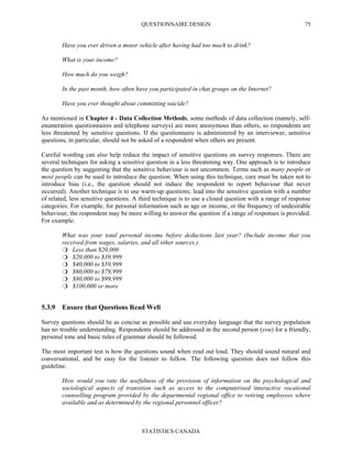 QUESTIONNAIRE DESIGN
STATISTICS CANADA
75
Have you ever driven a motor vehicle after having had too much to drink?
What is your income?
How much do you weigh?
In the past month, how often have you participated in chat groups on the Internet?
Have you ever thought about committing suicide?
As mentioned in Chapter 4 - Data Collection Methods, some methods of data collection (namely, self-
enumeration questionnaires and telephone surveys) are more anonymous than others, so respondents are
less threatened by sensitive questions. If the questionnaire is administered by an interviewer, sensitive
questions, in particular, should not be asked of a respondent when others are present.
Careful wording can also help reduce the impact of sensitive questions on survey responses. There are
several techniques for asking a sensitive question in a less threatening way. One approach is to introduce
the question by suggesting that the sensitive behaviour is not uncommon. Terms such as many people or
most people can be used to introduce the question. When using this technique, care must be taken not to
introduce bias (i.e., the question should not induce the respondent to report behaviour that never
occurred). Another technique is to use warm-up questions; lead into the sensitive question with a number
of related, less sensitive questions. A third technique is to use a closed question with a range of response
categories. For example, for personal information such as age or income, or the frequency of undesirable
behaviour, the respondent may be more willing to answer the question if a range of responses is provided.
For example:
What was your total personal income before deductions last year? (Include income that you
received from wages, salaries, and all other sources.)
Less than $20,000
$20,000 to $39,999
$40,000 to $59,999
$60,000 to $79,999
$80,000 to $99,999
$100,000 or more
5.3.9 Ensure that Questions Read Well
Survey questions should be as concise as possible and use everyday language that the survey population
has no trouble understanding. Respondents should be addressed in the second person (you) for a friendly,
personal tone and basic rules of grammar should be followed.
The most important test is how the questions sound when read out loud. They should sound natural and
conversational, and be easy for the listener to follow. The following question does not follow this
guideline.
How would you rate the usefulness of the provision of information on the psychological and
sociological aspects of transition such as access to the computerised interactive vocational
counselling program provided by the departmental regional office to retiring employees where
available and as determined by the regional personnel officer?
 
