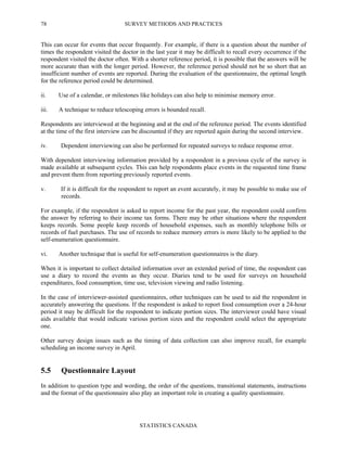SURVEY METHODS AND PRACTICES
STATISTICS CANADA
78
This can occur for events that occur frequently. For example, if there is a question about the number of
times the respondent visited the doctor in the last year it may be difficult to recall every occurrence if the
respondent visited the doctor often. With a shorter reference period, it is possible that the answers will be
more accurate than with the longer period. However, the reference period should not be so short that an
insufficient number of events are reported. During the evaluation of the questionnaire, the optimal length
for the reference period could be determined.
ii. Use of a calendar, or milestones like holidays can also help to minimise memory error.
iii. A technique to reduce telescoping errors is bounded recall.
Respondents are interviewed at the beginning and at the end of the reference period. The events identified
at the time of the first interview can be discounted if they are reported again during the second interview.
iv. Dependent interviewing can also be performed for repeated surveys to reduce response error.
With dependent interviewing information provided by a respondent in a previous cycle of the survey is
made available at subsequent cycles. This can help respondents place events in the requested time frame
and prevent them from reporting previously reported events.
v. If it is difficult for the respondent to report an event accurately, it may be possible to make use of
records.
For example, if the respondent is asked to report income for the past year, the respondent could confirm
the answer by referring to their income tax forms. There may be other situations where the respondent
keeps records. Some people keep records of household expenses, such as monthly telephone bills or
records of fuel purchases. The use of records to reduce memory errors is more likely to be applied to the
self-enumeration questionnaire.
vi. Another technique that is useful for self-enumeration questionnaires is the diary.
When it is important to collect detailed information over an extended period of time, the respondent can
use a diary to record the events as they occur. Diaries tend to be used for surveys on household
expenditures, food consumption, time use, television viewing and radio listening.
In the case of interviewer-assisted questionnaires, other techniques can be used to aid the respondent in
accurately answering the questions. If the respondent is asked to report food consumption over a 24-hour
period it may be difficult for the respondent to indicate portion sizes. The interviewer could have visual
aids available that would indicate various portion sizes and the respondent could select the appropriate
one.
Other survey design issues such as the timing of data collection can also improve recall, for example
scheduling an income survey in April.
5.5 Questionnaire Layout
In addition to question type and wording, the order of the questions, transitional statements, instructions
and the format of the questionnaire also play an important role in creating a quality questionnaire.
 