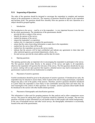 QUESTIONNAIRE DESIGN
STATISTICS CANADA
79
5.5.1 Sequencing of Questions
The order of the questions should be designed to encourage the respondent to complete and maintain
interest in the questionnaire or interview. The sequence of questions should be logical to the respondent
and facilitate recall. The questions should flow smoothly from one question to the next. Questions on a
subject should be grouped together.
i. Introduction
The introduction to the survey – read by or to the respondent – is very important because it sets the tone
for the whole questionnaire. The introduction of the questionnaire should:
- provide the title or subject of the survey;
- identify the sponsor of the survey;
- explain the purpose of the survey;
- request the respondent’s co-operation;
- explain why it is important to complete the questionnaire;
- ensure that the value of providing information is made clear to the respondents;
- explain how the survey data will be used;
- explain how the respondent can access the survey results;
- indicate that the answers will be kept confidential and indicate any agreements to share data with
other statistical agencies, government departments, clients, etc.;
- for mail surveys, provide the return address and the date for return.
ii. Opening questions
The opening questions play an important role in encouraging the respondent to participate in the survey.
The first question should relate directly to the purpose of the survey and apply to all respondents,
otherwise the respondent will question the relevance of the survey. The first questions should also be easy
to answer; starting with an open question that requires a detailed answer may lead to nonresponse if the
questionnaire is perceived to be too burdensome to complete.
iii. Placement of sensitive questions
Careful consideration should be given to the placement of sensitive questions. If introduced too early, the
respondent may be reluctant to answer them, while if asked at the end of a long questionnaire, respondent
fatigue may play a role in the quality of the answers. Therefore, sensitive questions should be introduced
at a point where the respondent is most likely to feel comfortable answering them and where they are
most meaningful in the context of other questions. For example, sensitive questions about health should
be introduced in the section with other health-related questions.
iv. Placement of demographic and classification questions
This information is often used for grouping purposes for data analysis and to allow comparisons across
surveys. The reason for asking these types of questions should be explained, for example, ‘The next few
questions will help to relate information on your health to that of other people with similar backgrounds.’
In the case of household surveys and other social surveys, the demographic information is occasionally
located at the end of the questionnaire.
 