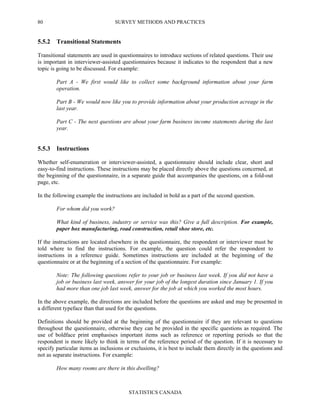 SURVEY METHODS AND PRACTICES
STATISTICS CANADA
80
5.5.2 Transitional Statements
Transitional statements are used in questionnaires to introduce sections of related questions. Their use
is important in interviewer-assisted questionnaires because it indicates to the respondent that a new
topic is going to be discussed. For example:
Part A - We first would like to collect some background information about your farm
operation.
Part B - We would now like you to provide information about your production acreage in the
last year.
Part C - The next questions are about your farm business income statements during the last
year.
5.5.3 Instructions
Whether self-enumeration or interviewer-assisted, a questionnaire should include clear, short and
easy-to-find instructions. These instructions may be placed directly above the questions concerned, at
the beginning of the questionnaire, in a separate guide that accompanies the questions, on a fold-out
page, etc.
In the following example the instructions are included in bold as a part of the second question.
For whom did you work?
What kind of business, industry or service was this? Give a full description. For example,
paper box manufacturing, road construction, retail shoe store, etc.
If the instructions are located elsewhere in the questionnaire, the respondent or interviewer must be
told where to find the instructions. For example, the question could refer the respondent to
instructions in a reference guide. Sometimes instructions are included at the beginning of the
questionnaire or at the beginning of a section of the questionnaire. For example:
Note: The following questions refer to your job or business last week. If you did not have a
job or business last week, answer for your job of the longest duration since January 1. If you
had more than one job last week, answer for the job at which you worked the most hours.
In the above example, the directions are included before the questions are asked and may be presented in
a different typeface than that used for the questions.
Definitions should be provided at the beginning of the questionnaire if they are relevant to questions
throughout the questionnaire, otherwise they can be provided in the specific questions as required. The
use of boldface print emphasises important items such as reference or reporting periods so that the
respondent is more likely to think in terms of the reference period of the question. If it is necessary to
specify particular items as inclusions or exclusions, it is best to include them directly in the questions and
not as separate instructions. For example:
How many rooms are there in this dwelling?
 