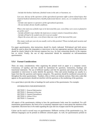 QUESTIONNAIRE DESIGN
STATISTICS CANADA
81
- Include the kitchen, bedrooms, finished rooms in the attic or basement, etc.
Last year, did any of the operators of this agricultural operation suffer a farm-related injury that
required medical attention from a health professional (doctor, nurse, etc.) or resulted in lost work
time?
- Include only injuries to operators of this agricultural operation.
- Do not include chronic health conditions.
What is the total area of field crops to be harvested this year, even if they were sown or planted in
an earlier year?
- Include all field crops whether the land area is owned, rented or leased from others.
- Include all land to be seeded even if it is not yet seeded.
- Report the areas only once, even if more than one crop will be harvested this year.
How many weeks per year do you usually work at this position? Please include paid vacation and
other paid leave.
For paper questionnaires, skip instructions should be clearly indicated. Well-placed and bold arrows
should be used to direct the respondent or interviewer to the next appropriate question. Skip instructions
should be clearly linked to the relevant response box (e.g., by lines connecting directly to the response
box or circle). Finally, the use of skip instructions should be minimised on self-enumeration
questionnaires.
5.5.4 Format Considerations
There are many considerations when organising the printed word on paper or a computer screen.
Consistency of typeface and font should be maintained for questions, instructions, headings and
transitional statements. The use of different typeface and font for questions and instructions allows the
respondent or interviewer to easily identify the questions. Titles and section headings are usually in a
larger font than the questions and response categories. The questions should be numbered consecutively
throughout the entire questionnaire. Numbers, titles or letters can indicate sections. Data entry codes that
appear on the questionnaire should not interfere with the questions or the numbering of the questions.
It is a good idea to provide titles or headings for each section of the questionnaire. For example:
INFORMATION FOR RESPONDENTS
SECTION 1: General Information
SECTION 2: Statement of Income
SECTION 3: Capital Expenditures
SECTION 4: Labour Force
SECTION 5: Comments
All aspects of the questionnaire relating to how the questionnaire looks must be considered. For self-
enumeration questionnaires, the front cover is extremely important since it must attract the attention of the
respondent. Decisions have to be made regarding the type and size of paper used for the questionnaire.
Colour can be used in several ways on questionnaires. Different versions of the questionnaire (e.g., for
different languages) can be printed on different coloured paper. As well, for questionnaires printed on
 
