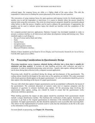 SURVEY METHODS AND PRACTICES
STATISTICS CANADA
82
coloured paper, the response boxes are white or a lighter shade of the same colour. This aids the
respondent or interviewer in finding the correct placement of the answer for each question.
The convention of using response boxes for open questions and response circles for closed questions is
another way to aid the respondent or interviewer. It is easier to identify where the answer should be
entered when using this convention. The circle for closed answer categories should be consistently placed
either before or after the answer. Graphics can be used to enhance the questionnaire. If appropriate, the
graphics can be used to indicate section topics but should not interfere with the completion of the
questionnaire.
For computer-assisted interview applications, Statistics Canada’s has developed standards in order to
present a common interface to all interviewers and reduce development, testing and training costs. These
standards apply to such things as:
- the use of colour and/or black and white;
- fonts;
- function keys;
- navigation keys;
- standard question screens;
- Microsoft Windows interface.
Details of these standards can be found in Screen Display and Functionality Standards for Social Survey
Full BLAISE Applications (2001).
5.6 Processing Considerations in Questionnaire Design
Processing transforms survey responses obtained during collection into a form that is suitable for
tabulation and data analysis. It includes all data handling activities after collection and prior to
estimation. In order to streamline processing, some activities – namely, data capture, editing and coding –
can be done during data collection with a computer-assisted application.
Processing tasks should be considered during the design and development of the questionnaire. The
coding scheme should be developed at the same time as the questions are drafted. The codes associated
with closed questions should appear on the paper questionnaire. As well, consideration should be given to
data capture when deciding on the layout of a paper questionnaire.
The ease with which data capture of paper questionnaires can be accomplished is affected by the layout of
the questionnaire. The consistent placement of numeric codes next to response categories and the
alignment of questions in columns facilitates data capture. All the processing steps involving the
questionnaire (data capture, coding, etc.) should be tested to ensure that the questionnaire works
effectively with these operations.
When drafting questions the impact on data capture should be considered. Each questionnaire should
include a unique identification number. This facilitates the verification of data capture. Sometimes it is
necessary to go back to the original questionnaire to determine if the information has been captured
accurately. For paper questionnaires, the data should be captured as soon as possible after receiving them.
This allows for the implementation of systems used to verify that the information on the file is the same
as the information on the questionnaire.
For more details on processing, see Chapter 10 - Processing.
 