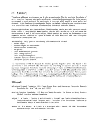 QUESTIONNAIRE DESIGN
STATISTICS CANADA
83
5.7 Summary
This chapter addressed how to design and develop a questionnaire. The first step is the formulation of
survey objectives. Next, data users and respondents are consulted and questionnaires for similar surveys
are reviewed. A draft version of the questionnaire is composed which should be tested and revised
thoroughly before finalising the questionnaire. Testing can include: informal testing, cognitive testing,
focus groups, interviewer debriefings, behaviour coding, split sample tests and a pilot test.
Questions can be of two types: open or closed. Closed questions may be two-choice questions, multiple
choice, ranking or rating questions. Open questions allow for self-expression but can be burdensome and
time-consuming as well as difficult to analyse. Closed questions are usually less burdensome for the
respondent and data collection and capture is cheaper and easier. However a poor choice of response
categories can cause response error.
When wording a survey question, the following guidelines should be followed:
- keep it simple;
- define acronyms and abbreviations;
- ensure questions are applicable;
- be specific;
- avoid double-barrelled questions;
- avoid leading questions;
- avoid using double negatives;
- soften the impact of sensitive questions;
- ensure that questions read well.
The questionnaire should be designed to minimise possible response errors. The layout of the
questionnaire is also important. The introduction and sequencing of questions can help or hinder
respondent participation. Transitional statements introducing new topics should be used and instructions
for the respondent or interviewer should be clear, short and easy-to-find. The general format of the
questionnaire should be assessed for their impact on the respondent and interviewer: the font, section
headings, colour of the questionnaire, format of response categories, etc. Finally, how the questionnaire is
to be processed should be considered: it should be designed to facilitate data collection and capture.
Bibliography
Advertising Research Foundation. 1985. Focus Groups: Issues and Approaches. Advertising Research
Foundation, Inc., New York, New York. 10022.
American Statistical Association. 1993. How to Conduct Pretesting. The Section on Survey Research
Methods. American Statistical Association.
Babyak, C., A. Gower, L. Gendron, J. Mulvihill and R.A. Zaroski. 2000. Testing of Questionnaires for
Statistics Canada’s Unified Enterprise Survey. Proceedings of the International Conference on
Establishment Surveys II. American Statistical Association.
Biemer, P.P., R.M. Groves, L.E. Lyberg, N.A. Mathiowetz and S. Sudman, eds. 1991. Measurement
Errors in Surveys. John Wiley and Sons, New York.
 