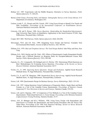 SURVEY METHODS AND PRACTICES
STATISTICS CANADA
84
Bishop, G.F. 1987. Experiments with the Middle Response Alternative in Survey Questions. Public
Opinion Quarterly, 51: 220-232.
Bureau of the Census. Pretesting Policy and Options: Demographic Surveys at the Census Bureau. U.S.
Department of Commerce, Washington, D.C.
Carlson, Lynda T., J.L. Preston and D.K. French. 1993. Using Focus Groups to Identify User Needs and
Data Availability. Proceedings of the International Conference on Establishment Surveys.
American Statistical Association. 300-308.
Converse, J.M. and S. Presser. 1986. Survey Questions: Handcrafting the Standardized Questionnaire.
Sage University Paper Series on Quantitative Applications in the Social Sciences. 07-063. Sage
Publications, Thousand Oaks, California.
Couper, M.P. 2001. Web Surveys. Public Opinion Quarterly, 64(4): 464-494.
Desvousges, W.H. and J.H. Frey. 1989. Integrating Focus Groups and Surveys: Examples from
Environmental Risk Studies. Journal of Official Statistics, 5(4): 349-363.
Dillman, D.A. 1978. Mail and Telephone Surveys: The Total Design Method. John Wiley and Sons, New
York.
Dillman, D.A., M.D. Sinclair and J.R. Clark. 1993. Effects of Questionnaire Length, Respondent-friendly
Design, and a Difficult Question on Response Rates for Occupant-addressed Census Mail
Surveys. Public Opinion Quarterly, 57(3): 289-304.
Esposito, J.L., P.C. Campanelli, J.M. Rothgeb and A.E. Polivka. 1991. Determining Which Questions are
Best: Methodologies for Evaluating Survey Questions. Proceedings of the Section on Survey
Research Methods, American Statistical Association. 46-57.
Fowler, F.J., Jr. 1995. Improving Survey Questions: Design and Evaluation. Applied Social Research
Methods Series. 38. Sage Publications, Thousand Oaks, California.
Fowler, F.J., Jr. and T.W. Mangione. 1990. Standardized Survey Interviewing. Applied Social Research
Methods Series. 18, Sage Publications, Thousand Oaks, California.
Gower, A.R. 1994. Questionnaire Design for Business Surveys. Survey Methodology, 20(2): 125-136.
Gower, A.R. 1997. Asking Questions Using Combinations of Sequential, Matrix, Single Sheet and Book
Formats in a Test of the Canadian Census Questionnaire. Proceedings of Statistics Canada
Symposium 97: New Directions in Surveys and Censuses. Statistics Canada. 219-224.
Gower, A.R. and G. Haarsma. 1997. A Comparison of Two Methods in a Test of the Canadian Census
Questionnaire: Think-aloud Interviews vs. Focus Groups. Proceedings of the Minimum Standards
in Questionnaire Testing Workshop. Statistics Sweden. 35-37.
Gower, A.R., B. Bélanger and M.-J. Williams. 1998. Using Focus Groups with Respondents and
Interviewers to Evaluate the Questionnaire and Interviewing Procedures after the Survey Has
Taken Place. Proceedings of the 1998 Joint Statistical Meetings, Section on Survey Research
Methods. American Statistical Association. 404-409.
 