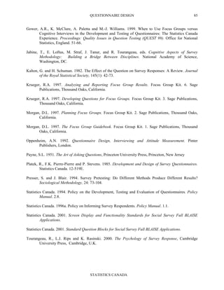 QUESTIONNAIRE DESIGN
STATISTICS CANADA
85
Gower, A.R., K. McClure, A. Paletta and M.-J. Williams. 1999. When to Use Focus Groups versus
Cognitive Interviews in the Development and Testing of Questionnaires: The Statistics Canada
Experience. Proceedings: Quality Issues in Question Testing (QUEST 99). Office for National
Statistics, England. 51-66.
Jabine, T., E. Loftus, M. Straf, J. Tanur, and R. Tourangeau, eds. Cognitive Aspects of Survey
Methodology: Building a Bridge Between Disciplines. National Academy of Science,
Washington, DC.
Kalton, G. and H. Schuman. 1982. The Effect of the Question on Survey Responses: A Review. Journal
of the Royal Statistical Society, 145(1): 42-73.
Krueger, R.A. 1997. Analyzing and Reporting Focus Group Results. Focus Group Kit. 6. Sage
Publications, Thousand Oaks, California.
Krueger, R.A. 1997. Developing Questions for Focus Groups. Focus Group Kit. 3. Sage Publications,
Thousand Oaks, California.
Morgan, D.L. 1997. Planning Focus Groups. Focus Group Kit. 2. Sage Publications, Thousand Oaks,
California.
Morgan, D.L. 1997. The Focus Group Guidebook. Focus Group Kit. 1. Sage Publications, Thousand
Oaks, California.
Oppenheim, A.N. 1992. Questionnaire Design, Interviewing and Attitude Measurement. Pinter
Publishers, London.
Payne, S.L. 1951. The Art of Asking Questions, Princeton University Press, Princeton, New Jersey
Platek, R., F.K. Pierre-Pierre and P. Stevens. 1985. Development and Design of Survey Questionnaires.
Statistics Canada. 12-519E.
Presser, S. and J. Blair. 1994. Survey Pretesting: Do Different Methods Produce Different Results?
Sociological Methodology, 24: 73-104.
Statistics Canada. 1994. Policy on the Development, Testing and Evaluation of Questionnaires. Policy
Manual. 2.8.
Statistics Canada. 1996a. Policy on Informing Survey Respondents. Policy Manual. 1.1.
Statistics Canada. 2001. Screen Display and Functionality Standards for Social Survey Full BLAISE
Applications.
Statistics Canada. 2001. Standard Question Blocks for Social Survey Full BLAISE Applications.
Tourangeau, R., L.J. Rips and K. Rasinski. 2000. The Psychology of Survey Response, Cambridge
University Press, Cambridge, U.K.
 