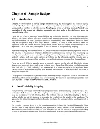 STATISTICS CANADA
87
Chapter 6 - Sample Designs
6.0 Introduction
Chapter 3 - Introduction to Survey Design stated that during the planning phase the statistical agency
must decide whether to conduct a census or sample survey. If the decision is a sample survey, then the
agency needs to plan how to select the sample. Sampling is a means of selecting a subset of units from a
population for the purpose of collecting information for those units to draw inferences about the
population as a whole.
There are two types of sampling: non-probability and probability sampling. The one chosen depends
primarily on whether reliable inferences are to be made about the population. Non-probability sampling,
discussed in section 6.1, uses a subjective method of selecting units from a population. It provides a fast,
easy and inexpensive way of selecting a sample. However, in order to make inferences about the
population from the sample, the data analyst must assume that the sample is representative of the
population. This is often a risky assumption to make in the case of non-probability sampling.
Probability sampling, discussed in section 6.2, involves the selection of units from a population based on
the principle of randomisation or chance. Probability sampling is more complex, time consuming and
usually more costly than non-probability sampling. However, because units from the population are
randomly selected and each unit’s inclusion probability can be calculated, reliable estimates can be
produced along with estimates of the sampling error, and inferences can be made about the population.
There are several different ways in which a probability sample can be selected. The design chosen
depends on a number of factors such as: the available survey frame, how different the population units are
from each other (i.e., their variability) and how costly it is to survey members of the population. For a
given population, a balance of sampling error with cost and timeliness is achieved through the choice of
design and sample size.
The purpose of this chapter is to present different probability sample designs and factors to consider when
determining which one is appropriate for a specific survey. For details on factors affecting sample size,
see Chapter 8 - Sample Size Determination and Allocation.
6.1 Non-Probability Sampling
Non-probability sampling is a method of selecting units from a population using a subjective (i.e., non-
random) method. Since non-probability sampling does not require a complete survey frame, it is a fast,
easy and inexpensive way of obtaining data. The problem with non-probability sampling is that it is
unclear whether or not it is possible to generalise the results from the sample to the population. The
reason for this is that the selection of units from the population for a non-probability sample can result in
large biases.
For example, a common design is for the interviewer to subjectively decide who should be sampled. Since
the interviewer is most likely to select the most accessible or friendly members of the population, a large
portion of the population has no chance of ever being selected, and this portion of the population is likely
to differ in a systematic manner from those selected members. Not only can this bias the results of the
 