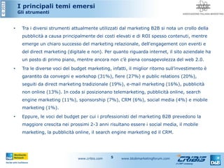 ©2012
I principali temi emersi
Gli strumenti
• Tra i diversi strumenti attualmente utilizzati dal marketing B2B si nota un crollo della
pubblicità a causa principalmente dei costi elevati e di ROI spesso contenuti, mentre
emerge un chiaro successo del marketing relazionale, dell'engagement con eventi e
del direct marketing (digitale e non). Per quanto riguarda internet, il sito aziendale ha
un posto di primo piano, mentre ancora non c’è piena consapevolezza del web 2.0.
• Tra le diverse voci del budget marketing, infatti, il miglior ritorno sull’investimento è
garantito da convegni e workshop (31%), fiere (27%) e public relations (20%),
seguiti da direct marketing tradizionale (19%), e-mail marketing (16%), pubblicità
non online (13%). In coda si posizionano telemarketing, pubblicità online, search
engine marketing (11%), sponsorship (7%), CRM (6%), social media (4%) e mobile
marketing (1%).
• Eppure, le voci del budget per cui i professionisti del marketing B2B prevedono la
maggiore crescita nei prossimi 2-3 anni risultano essere i social media, il mobile
marketing, la pubblicità online, il search engine marketing ed il CRM.
www.cribis.com www.btobmarketingforum.com5
 