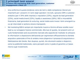 ©2012 I principali temi emersi
Il futuro del marketing B2B: lead generation, customer
engagement e Web 2.0
• Una conferma di questa tendenza viene dai temi e dalle competenze ritenuti più
importanti per i prossimi 2-3 anni dagli operatori: tra tutti, spiccano CRM e customer
analytics (per il 34% delle imprese) e reputation (33%), seguite da lead generation
(23%), social media brand (22%), loyalty e awareness (20%). ROI e misurabilità
finanziaria, lead generation & nurturing, social media sono invece i temi emergenti su
cui gli intervistati si sentono ancora impreparati.
• Nel marketing B2B è sempre più importante riuscire a fornire all’area vendite nuovi
lead su cui sviluppare l’azione commerciale. Alla luce di questo, nei prossimi anni un
ruolo fondamentale sarà sicuramente riservato alla capacità dei marketer di utilizzare
le informazioni a disposizione dell’azienda per segmentare efficacemente la clientela
acquisita e potenziale al fine di rendere meno dispersivo il processo di acquisizione e
fidelizzazione del cliente. Non stupisce, quindi, che strumenti costosi e dispersivi,
come la pubblicità tradizionale, siano percepiti come in grado di garantire un basso
ritorno sugli investimenti.
www.cribis.com www.btobmarketingforum.com6
 