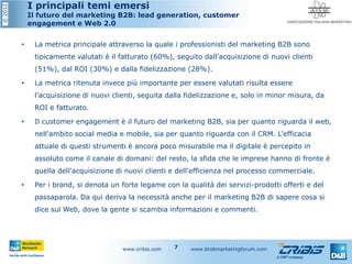 ©2012 I principali temi emersi
Il futuro del marketing B2B: lead generation, customer
engagement e Web 2.0
• La metrica principale attraverso la quale i professionisti del marketing B2B sono
tipicamente valutati è il fatturato (60%), seguito dall'acquisizione di nuovi clienti
(51%), dal ROI (30%) e dalla fidelizzazione (28%).
• La metrica ritenuta invece più importante per essere valutati risulta essere
l'acquisizione di nuovi clienti, seguita dalla fidelizzazione e, solo in minor misura, da
ROI e fatturato.
• Il customer engagement è il futuro del marketing B2B, sia per quanto riguarda il web,
nell'ambito social media e mobile, sia per quanto riguarda con il CRM. L’efficacia
attuale di questi strumenti è ancora poco misurabile ma il digitale è percepito in
assoluto come il canale di domani: del resto, la sfida che le imprese hanno di fronte è
quella dell'acquisizione di nuovi clienti e dell'efficienza nel processo commerciale.
• Per i brand, si denota un forte legame con la qualità dei servizi-prodotti offerti e del
passaparola. Da qui deriva la necessità anche per il marketing B2B di sapere cosa si
dice sul Web, dove la gente si scambia informazioni e commenti.
www.cribis.com www.btobmarketingforum.com7
 