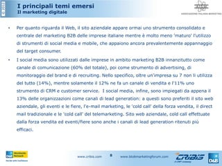 ©2012
I principali temi emersi
Il marketing digitale
• Per quanto riguarda il Web, il sito aziendale appare ormai uno strumento consolidato e
centrale del marketing B2B delle imprese italiane mentre è molto meno 'maturo' l'utilizzo
di strumenti di social media e mobile, che appaiono ancora prevalentemente appannaggio
del target consumer.
• I social media sono utilizzati dalle imprese in ambito marketing B2B innanzitutto come
canale di comunicazione (60% del totale), poi come strumento di advertising, di
monitoraggio del brand e di recruiting. Nello specifico, oltre un'impresa su 7 non li utilizza
del tutto (14%), mentre solamente il 12% ne fa un canale di vendita e l'11% uno
strumento di CRM e customer service. I social media, infine, sono impiegati da appena il
13% delle organizzazioni come canali di lead generation: a questi sono preferiti il sito web
aziendale, gli eventi e le fiere, l'e-mail marketing, le 'cold call' della forza vendita, il direct
mail tradizionale e le 'cold call' del telemarketing. Sito web aziendale, cold call effettuate
dalla forza vendita ed eventi/fiere sono anche i canali di lead generation ritenuti più
efficaci.
www.cribis.com www.btobmarketingforum.com8
 