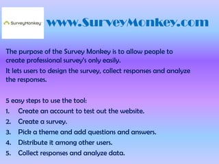 www.SurveyMonkey.com

The purpose of the Survey Monkey is to allow people to
create professional survey’s only easily.
It lets users to design the survey, collect responses and analyze
the responses.

5 easy steps to use the tool:
1. Create an account to test out the website.
2. Create a survey.
3. Pick a theme and add questions and answers.
4. Distribute it among other users.
5. Collect responses and analyze data.
 