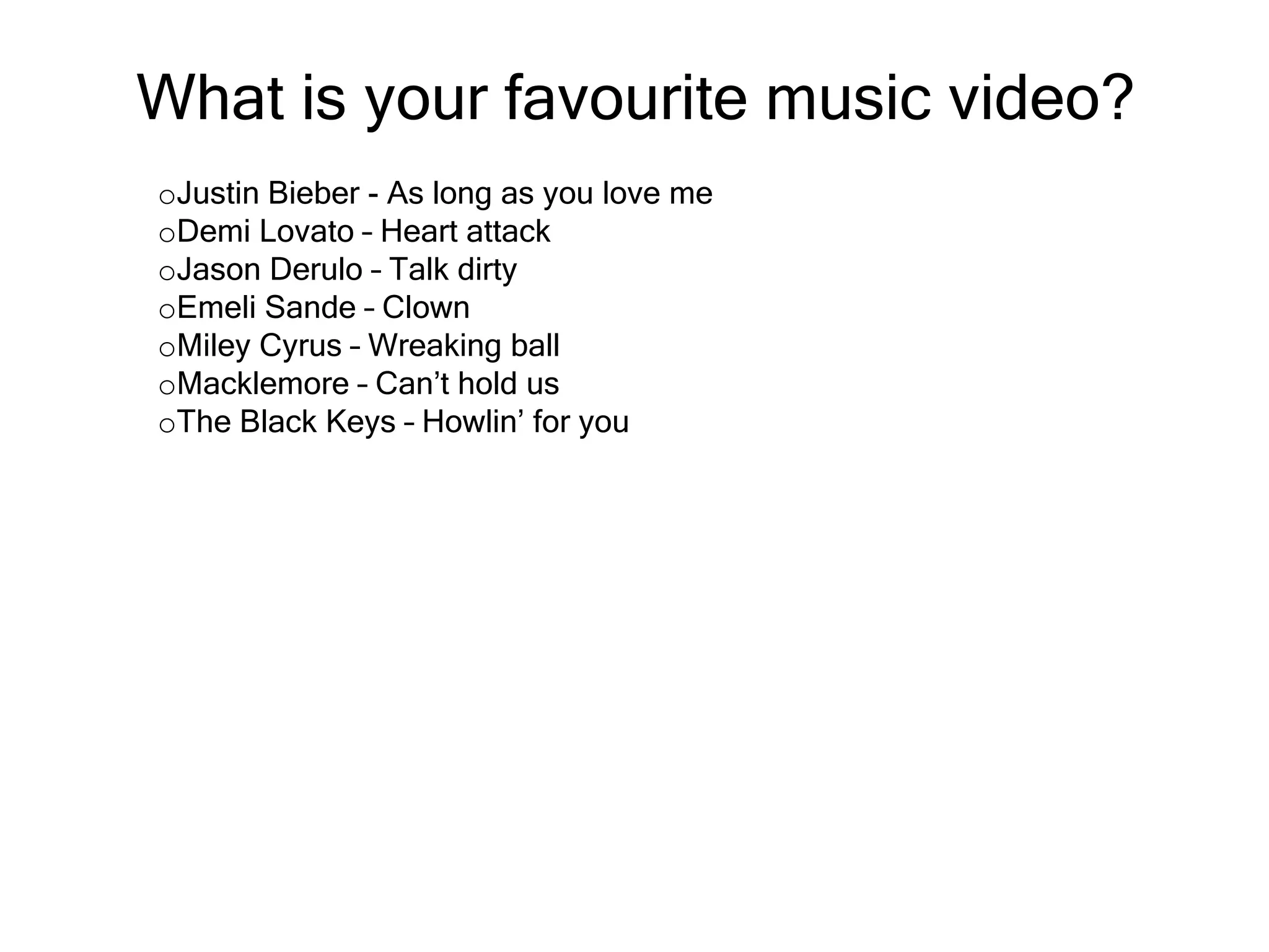 What is your favourite music video?
oJustin Bieber - As long as you love me
oDemi Lovato – Heart attack
oJason Derulo – Talk dirty
oEmeli Sande – Clown
oMiley Cyrus – Wreaking ball
oMacklemore – Can’t hold us
oThe Black Keys – Howlin’ for you

 