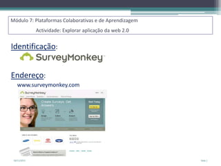 Módulo 7: Plataformas Colaborativas e de Aprendizagem
Actividade: Explorar aplicação da web 2.0

Identificação:
Endereço:
www.surveymonkey.com

18/11/2013

Slide 1

 