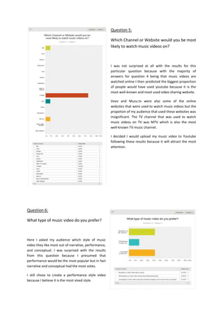 Question 5:
Which Channel or Website would you be most
likely to watch music videos on?
I was not surprised at all with the results for this
particular question because with the majority of
answers for question 4 being that music videos are
watched online I then predicted the biggest proportion
of people would have used youtube because it is the
most well-known and most used video sharing website.
Vevo and Muzu.tv were also some of the online
websites that were used to watch music videos but the
propotion of my audience that used these websites was
insignificant. The TV channel that was used to watch
music videos on TV was MTV which is also the most
well-known TV music channel.
I decided I would upload my music video to Youtube
following these results because it will attract the most
attention.
Question 6:
What type of music video do you prefer?
Here I asked my audience which style of music
video they like most out of narrative, performance,
and conceptual. I was surprised with the results
from this question because I presumed that
performance would be the most popular but in fact
narrative and conceptual had the most votes.
I still chose to create a performance style video
because I believe it is the most vived style.
 