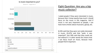 Eight Question: Are you a big
music collector?
I asked people if they were interested in music,
because then I know exactly how much I should
focus on the music in the magazine. And if
music is not very important to people, I can
have more articles about musicians, gossip, etc.
8,33% said that they were not really interested
in music, 41,67% said that “yeah, it was
important”, but 50% said that they could not
live without it. In other words this means that
I can focus much on music, because most
people find it important.
 