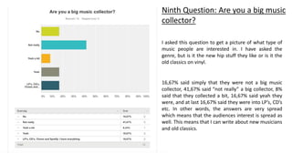 Ninth Question: Are you a big music
collector?
I asked this question to get a picture of what type of
music people are interested in. I have asked the
genre, but is it the new hip stuff they like or is it the
old classics on vinyl.
16,67% said simply that they were not a big music
collector, 41,67% said “not really” a big collector, 8%
said that they collected a bit, 16,67% said yeah they
were, and at last 16,67% said they were into LP’s, CD’s
etc. In other words, the answers are very spread
which means that the audiences interest is spread as
well. This means that I can write about new musicians
and old classics.
 