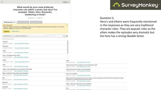 Question 5;
Hero's and villains were frequently mentioned
in the responses as they are very traditional
character roles. They are popular roles as the
villain makes the episodes very dramatic but
the hero has a strong likeable factor.
 