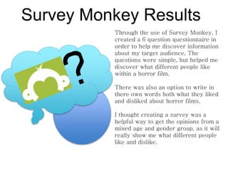 Survey Monkey Results
Through the use of Survey Monkey, I
created a 6 question questionnaire in
order to help me discover information
about my target audience. The
questions were simple, but helped me
discover what different people like
within a horror film.
There was also an option to write in
there own words both what they liked
and disliked about horror films.
I thought creating a survey was a
helpful way to get the opinions from a
mixed age and gender group, as it will
really show me what different people
like and dislike.
 