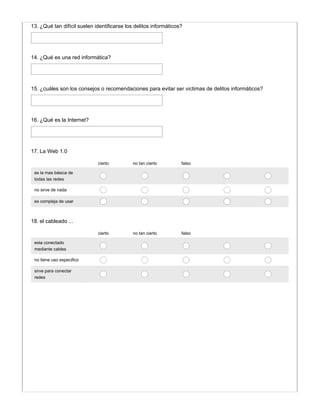 13. ¿Qué tan difícil suelen identificarse los delitos informáticos?
14. ¿Qué es una red informática?
15. ¿cuáles son los consejos o recomendaciones para evitar ser victimas de delitos informáticos?
16. ¿Qué es la Internet?
cierto no tan cierto falso
es la mas básica de
todas las redes
no sirve de nada
es compleja de usar
17. La Web 1.0
cierto no tan cierto falso
esta conectado
mediante cables
no tiene uso especifico
sirve para conectar
redes
18. el cableado ...
 