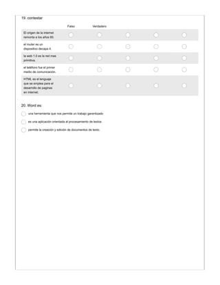 Falso Verdadero
El origen de la internet
remonta a los años 60.
el router es un
dispositivo decapa 4.
la web 1.0 es la red mas
primitiva.
el teléfono fue el primer
medio de comunicación.
HTML es el lenguaje
que se emplea para el
desarrollo de paginas
en internet.
19. contestar
20. Word es:
una herramienta que nos permite un trabajo garantizado
es una aplicación orientada al procesamiento de textos
permite la creación y edición de documentos de texto.
 