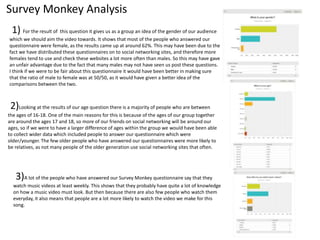Survey Monkey Analysis
1) For the result of this question it gives us as a group an idea of the gender of our audience
which we should aim the video towards. It shows that most of the people who answered our
questionnaire were female, as the results came up at around 62%. This may have been due to the
fact we have distributed these questionnaires on to social networking sites, and therefore more
females tend to use and check these websites a lot more often than males. So this may have gave
an unfair advantage due to the fact that many males may not have seen us post these questions.
I think if we were to be fair about this questionnaire it would have been better in making sure
that the ratio of male to female was at 50/50, as it would have given a better idea of the
comparisons between the two.
2)Looking at the results of our age question there is a majority of people who are between
the ages of 16-18. One of the main reasons for this is because of the ages of our group together
are around the ages 17 and 18, so more of our friends on social networking will be around our
ages, so if we were to have a larger difference of ages within the group we would have been able
to collect wider data which included people to answer our questionnaire which were
older/younger. The few older people who have answered our questionnaires were more likely to
be relatives, as not many people of the older generation use social networking sites that often.
3)A lot of the people who have answered our Survey Monkey questionnaire say that they
watch music videos at least weekly. This shows that they probably have quite a lot of knowledge
on how a music video must look. But then because there are also few people who watch them
everyday, it also means that people are a lot more likely to watch the video we make for this
song.
 