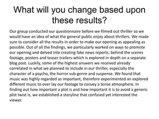 What will you change based upon
these results?
Our group conducted our questionnaire before we filmed out thriller so we
would have an idea of what the general public enjoy about thrillers. We made
sure to consider all the results in order to make our opening as appealing as
possible. Out of all the findings, we particularly worked on ways to promote
our opening and delved into creating fake news reports, behind the scenes
footage, posters and teaser trailers-which is explored in depth on a separate
blog post. Luckily, some of the highest answers we received already
correlated in what we planned to include in our thriller, especially the
character of a psycho, the horror sub-genre and suspense. We found that
music was highly regarded as important, therefore experimented an explored
different music to over lay our footage to convey a tense atmosphere. In
finding out how important a plot is and how important it is to avoid a generic
plot twist is, we established a storyline that confused yet interested the
viewer.
 