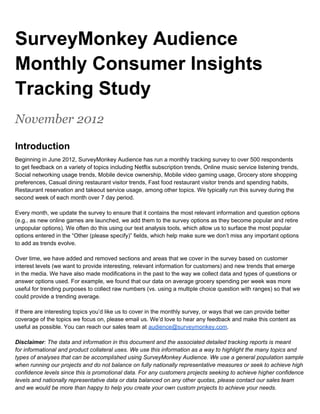 SurveyMonkey Audience
Monthly Consumer Insights
Tracking Study
November 2012

Introduction
Beginning in June 2012, SurveyMonkey Audience has run a monthly tracking survey to over 500 respondents
to get feedback on a variety of topics including Netflix subscription trends, Online music service listening trends,
Social networking usage trends, Mobile device ownership, Mobile video gaming usage, Grocery store shopping
preferences, Casual dining restaurant visitor trends, Fast food restaurant visitor trends and spending habits,
Restaurant reservation and takeout service usage, among other topics. We typically run this survey during the
second week of each month over 7 day period.

Every month, we update the survey to ensure that it contains the most relevant information and question options
(e.g., as new online games are launched, we add them to the survey options as they become popular and retire
unpopular options). We often do this using our text analysis tools, which allow us to surface the most popular
options entered in the “Other (please specify)” fields, which help make sure we don’t miss any important options
to add as trends evolve.

Over time, we have added and removed sections and areas that we cover in the survey based on customer
interest levels (we want to provide interesting, relevant information for customers) and new trends that emerge
in the media. We have also made modifications in the past to the way we collect data and types of questions or
answer options used. For example, we found that our data on average grocery spending per week was more
useful for trending purposes to collect raw numbers (vs. using a multiple choice question with ranges) so that we
could provide a trending average.

If there are interesting topics you’d like us to cover in the monthly survey, or ways that we can provide better
coverage of the topics we focus on, please email us. We’d love to hear any feedback and make this content as
useful as possible. You can reach our sales team at audience@surveymonkey.com.

Disclaimer: The data and information in this document and the associated detailed tracking reports is meant
for informational and product collateral uses. We use this information as a way to highlight the many topics and
types of analyses that can be accomplished using SurveyMonkey Audience. We use a general population sample
when running our projects and do not balance on fully nationally representative measures or seek to achieve high
confidence levels since this is promotional data. For any customers projects seeking to achieve higher confidence
levels and nationally representative data or data balanced on any other quotas, please contact our sales team
and we would be more than happy to help you create your own custom projects to achieve your needs.
 