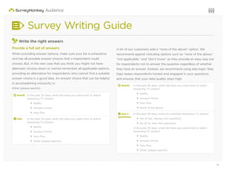 10Questions or want to learn more? Visit us at audience.surveymonkey.com or call 800-310-6838 |
Survey Writing Guide
3
Write the right answers
Provide a full set of answers
When providing answer options, make sure your list is exhaustive
and has all possible answer choices that a respondent could
choose. But, in the rare case that you think you might not have
allanswer choices down or cannot remember all applicable options,
providing an alternative for respondents who cannot ﬁnd a suitable
answer choice is a good idea. An answer choice that can be helpful
in accomplishing inclusivity is:
Other (please specify)
d Avoid: In the past 30 days, what site have you used most to watch
streaming TV shows?
Netﬂix
Amazon Prime
Hulu Plus
2 Use: In the past 30 days, what site have you used most to watch
streaming TV shows?
Netﬂix
Amazon Prime
Hulu Plus
Other (please specify)
A lot of our customers add a “none of the above” option. We
recommend against including options such as “none of the above,”
“not applicable,” and “don’t know” as they provide an easy way out
for respondents not to answer the question regardless of whether
they have an answer. Instead, we recommend using skip logic! Skip
logic keeps respondents honest and engaged in your questions,
and ensures that your data quality stays high.
d Avoid: In the past 30 days, what site have you used most to watch
streaming TV shows?
Netﬂix
Amazon Prime
Hulu Plus
None of the above
2 Use 2
questions:
In the past 30 days, have you watched streaming TV shows?
Yes [if yes, display next question]
No [if no, skip next question]
In the past 30 days, what site have you used most to watch
streaming TV shows?
Netﬂix
Amazon Prime
Hulu Plus
Other (please specify)
 