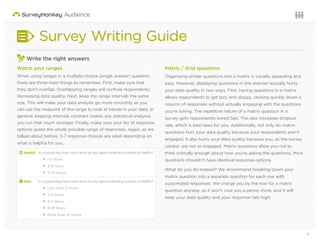 11Questions or want to learn more? Visit us at audience.surveymonkey.com or call 800-310-6838 |
Survey Writing Guide
3
Write the right answers
Watch your ranges
When using ranges in a multiple-choice (single answer) question,
there are three main things to remember. First, make sure that
they don’t overlap. Overlapping ranges will confuse respondents,
decreasing data quality. Next, keep the range intervals the same
size. This will make your data analysis go more smoothly as you
can use the midpoint of the range to look at trends in your data. In
general, keeping intervals constant makes any statistical analyses
you run that much stronger. Finally, make sure your list of response
options spans the whole possible range of responses. Again, as we
talked about before, 5-7 response choices are ideal depending on
what is helpful for you.
d Avoid: Inatypicalday,howmuchtimedoyouspendwatchingcontentonNetflix?
1-2 hours
2-5 hours
5-10 hours
2 Use: Inatypicalday,howmuchtimedoyouspendwatchingcontentonNetflix?
Less than 2 hours
2-4 hours
5-7 hours
8-10 hours
More than 10 hours
Matrix / Grid questions
Organizing similar questions into a matrix is visually appealing and
easy. However, displaying questions in this manner actually hurts
your data quality in two ways. First, having questions in a matrix
allows respondents to get lazy and sloppy, clicking quickly down a
column of responses without actually engaging with the questions
you’re asking. The repetitive nature of a matrix question in a
survey gets respondents bored fast. This also increases dropout
rate, which is bad news for you. Additionally, not only do matrix
questions hurt your data quality because your respondents aren’t
engaged, it also hurts your data quality because you, as the survey
creator, are not as engaged. Matrix questions allow you not to
think critically enough about how you’re asking the questions. Most
questions shouldn’t have identical response options.
What do you do instead? We recommend breaking down your
matrix question into a separate question for each row with
customized responses. We charge you by the row for a matrix
question anyway, so it won’t cost you a penny more, and it will
keep your data quality and your response rate high!
 