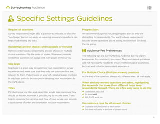 12Questions or want to learn more? Visit us at audience.surveymonkey.com or call 800-310-6838 |
Speciﬁc Settings Guidelines
Require all questions
Survey respondents might skip a question by mistake, or click the
“next page” button too early, so requiring answers to questions can
help avoid missing key data.
Randomize answer choices when possible or relevant
Remove order bias by randomizing answer choices in multiple
choice questions. Flip the order of scales. Whenever possible
randomize questions on a page and even pages in the survey.
Skip logic
Skip logic is a great way to customize your respondents’ survey
experience and make sure that they only see questions that are
relevant to them. Make it easy on yourself—label all pages involved
in skip logic paths to be sure you’re skipping your respondents to
the right places.
Titles
If including survey titles and page titles would bias responses they
should be hidden, however, if possible, try to include them. Titles
help to organize the narrative and ﬂow of your survey, and provide
a quick sense of order and orientation for your respondents.
Progress bars
We recommend against including progress bars as they are
distracting for respondents. You want to keep respondents
focused on the questions you’re asking, not how fast (or slow)
they’re going.
Audience Pro Preferences
The following tips are SurveyMonkey Audience Survey Expert
preferences for consistency purposes. They are internal guidelines
and not necessarily needed to ensure methodological soundness,
but can lead to better respondent experience.
For Multiple Choice (Multiple answer) questions
At the end of the question, always add: (Please select all that apply.)
When similarly worded questions are asked, highlighting
the keywords that make them different helps keep
respondents focused. There are a few easy ways to do this:
3 Underlining sticks out
3 So does bold
3 ALL CAPS work too
Use sentence case for all answer choices
3 Capitalize only ﬁrst letter of each option
3 This does not apply in the case of proper nouns
 