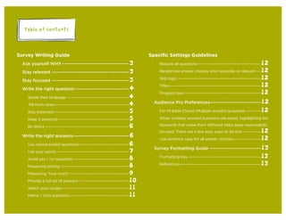 Table of Contents
Survey Writing Guide
Ask yourself WHY --------------------------------------3
Stay relevant --------------------------------------------3
Stay focused --------------------------------------------3
Write the right question-------------------------------4
Speak their language ------------------------------------------4
Tell them when--------------------------------------------------4
Stay balanced---------------------------------------------------5
Keep it personal ------------------------------------------------5
Be direct ---------------------------------------------------------6
Write the right answers--------------------------------6
Use closed-ended questions----------------------------------6
Use your words -------------------------------------------------7
Avoid yes / no questions--------------------------------------8
Measuring pricing ----------------------------------------------8
Measuring “how much”----------------------------------------9
Provide a full set of answers ----------------------------------10
Watch your ranges---------------------------------------------11
Matrix / Grid questions----------------------------------------11
Speciﬁc Settings Guidelines
Require all questions-------------------------------------------12
Randomize answer choices when possible or relevant ---12
Skip logic --------------------------------------------------------12
Titles--------------------------------------------------------------12
Progress bars ---------------------------------------------------12
Audience Pro Preferences-----------------------------12
For Multiple Choice (Multiple answer) questions ----------12
When similarly worded questions are asked, highlighting the
keywords that make them different helps keep respondents
focused. There are a few easy ways to do this:------------12
Use sentence case for all answer choices-------------------12
Survey Formatting Guide -----------------------------13
Formatting Key -------------------------------------------------13
References-------------------------------------------------------13
 