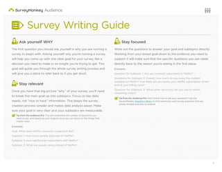 3Questions or want to learn more? Visit us at audience.surveymonkey.com or call 800-310-6838 |
Survey Writing Guide
Ask yourself WHY
The ﬁrst question you should ask yourself is why you are running a
survey to begin with. Asking yourself why you’re running a survey
will help you come up with one clear goal for your survey, like a
decision you need to make or an insight you’re trying to get. This
goal will guide you through the whole survey writing process and
will give you a place to refer back to if you get stuck.
Stay relevant
Once you have that big picture “why” of your survey, you’ll need
to break this main goal up into subtopics. Focus on key data
needs, not “nice to have” information. This keeps the survey
creation process simpler and makes data analysis easier. Make
sure your goal is very clear and your subtopics are measurable.
€ Tip from the Audience Pro: This will streamline the number of questions you
need to ask, and speed up your analysis since you can focus on the things that
matter most.
Example:
Goal: What does Netﬂix consumer usage look like?
Subtopic 1: How many people subscribe to Netﬂix?
Subtopic 2: How satisﬁed are subscribers with Netﬂix?
Subtopic 3: What are people using instead of Netﬂix?
Stay focused
Write out the questions to answer your goal and subtopics directly.
Working from your broad goal down to the evidence you need to
support it will make sure that the speciﬁc questions you ask relate
directly back to the reason you’re asking in the ﬁrst place.
Example:
Question for Subtopic 1: Are you currently subscribed to Netﬂix?
Questions for Subtopic 2: Overall, how much do you enjoy the content
available on Netﬂix? How likely are you renew your Netﬂix subscription at the
end of your billing cycle?
Question for Subtopic 3: What other service(s) do you use to watch
streaming video?
€ Tip from the Audience Pro: Don’t know how to ask your questions? Use the
SurveyMonkey Question Library to ﬁnd commonly used survey questions that are
simply worded and easy to analyze.
 