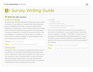 4Questions or want to learn more? Visit us at audience.surveymonkey.com or call 800-310-6838 |
Survey Writing Guide
Write the right question
Speak their language
Be careful when throwing around terminology that may be familiar
to only you or your industry, or complex ideas that other people
may not understand. Remember, you need to make sure the
people who are taking your survey understand what you’re talking
about. If they don’t understand your question, they might answer
it incorrectly, randomly, or not at all! Try to write your survey in as
plain language as possible. If you have to leave in a complex or
obscure word, providing a deﬁnition or some examples of what
you’re talking about can be helpful.
d Avoid: Do you own a tablet PC?
2 Use: Do you own a tablet PC (e.g. iPad, Android tablet)?
Tell them when
Limiting the scope of a question to a speciﬁc time period ensures
that all of your survey takers are thinking about the same scope
of time when they’re answering your question. If you don’t do this,
then you have no way of knowing whether someone is thinking
about the past day, the past week, or the past year. Moreover,
specifying a speciﬁc time period will make recall of past behaviors
and projections of future behaviors more accurate.
For example:
Yesterday, did you…
In the past week, have you…
How many times in the past 30 days have you…
In the next 12 months, will you…
If you’re not sure what time period you’re most interested in, or
you want an overall picture, you can begin questions with words
such as “In general,” “Overall,” or “Typically”, to ensure that your
respondents are thinking about their average behaviors. A word
of caution, however, that this is difficult for respondents to think
about and the answers you get back may not be a true average of
their feelings.
d Avoid: How much do you usually spend on groceries?
2 Use: In the past 7 days, about how much have you spent on groceries?
 