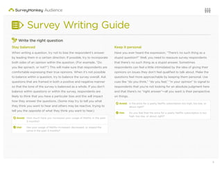 5Questions or want to learn more? Visit us at audience.surveymonkey.com or call 800-310-6838 |
Survey Writing Guide
Write the right question
Stay balanced
When writing a question, try not to bias the respondent’s answer
by leading them in a certain direction. If possible, try to incorporate
both sides of an opinion within the question. (For example, “Do
you like spinach, or not?”) This will make sure that respondents are
comfortable expressing their true opinions. When it’s not possible
to balance within a question, try to balance the survey overall. Ask
questions that are framed in both a positive and negative manner
so that the tone of the survey is balanced as a whole. If you don’t
balance within questions or within the survey, respondents are
likely to think that you have a particular bias and this will impact
how they answer the questions. (Some may try to tell you what
they think you want to hear and others may be reactive, trying to
tell you the opposite of what they think you want to hear.)
d Avoid: How much have you increased your usage of Netﬂix in the past
3 months?
2 Use: Has your usage of Netﬂix increased, decreased, or stayed the
same in the past 3 months?
Keep it personal
Have you ever heard the expression, “There’s no such thing as a
stupid question?” Well, you need to reassure survey respondents
that there’s no such thing as a stupid answer. Sometimes
respondents can feel a little intimidated by the idea of giving their
opinions on issues they don’t feel qualiﬁed to talk about. Make the
questions feel more approachable by keeping them personal. Use
cues like “do you think,” “do you feel,” “in your opinion” to signal to
respondents that you’re not looking for an absolute judgment here
and that there’s no “right answer”—all you want is their perspective
on things.
d Avoid: Is the price for a yearly Netﬂix subscription too high, too low, or
about right?
2 Use: Do you feel that the price for a yearly Netﬂix subscription is too
high, too low, or about right?
 