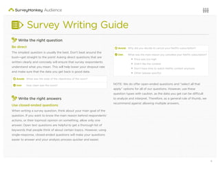 6Questions or want to learn more? Visit us at audience.surveymonkey.com or call 800-310-6838 |
Survey Writing Guide
Write the right question
Be direct
The simplest question is usually the best. Don’t beat around the
bush—get straight to the point! Asking direct questions that are
written clearly and concisely will ensure that survey respondents
understand what you mean. This will help lower your dropout rate
and make sure that the data you get back is good data.
d Avoid: What was the state of the cleanliness of the room?
2 Use: How clean was the room?
3
Write the right answers
Use closed-ended questions
When writing a survey question, think about your main goal of the
question. If you want to know the main reason behind respondents’
actions, or their topmost opinion on something, allow only one
answer. Open text questions are helpful to get a thorough list of
keywords that people think of about certain topics. However, using
single-response, closed-ended questions will make your questions
easier to answer and your analysis process quicker and easier.
d Avoid: Why did you decide to cancel your Netﬂix subscription?
2 Use: What was the main reason you canceled your Netﬂix subscription?
Price was too high
Didn’t like the content
Don’t have time to watch Netﬂix content anymore
Other (please specify)
NOTE: We do offer open-ended questions and “select all that
apply” options for all of our questions. However, use these
question types with caution, as the data you get can be difficult
to analyze and interpret. Therefore, as a general rule of thumb, we
recommend against allowing multiple answers.
 