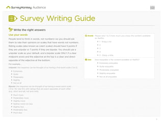 7Questions or want to learn more? Visit us at audience.surveymonkey.com or call 800-310-6838 |
Survey Writing Guide
3
Write the right answers
Use your words
People tend to think in words, not numbers—so you should ask
them to rate their opinions on scales that have words not numbers.
Rating scales (also known as Likert scales) should have 5 points if
they are unipolar or 7 points if they are bipolar. You should use a
unipolar scale as your default, and a bipolar scale ONLY if a clear
midpoint exists and the adjective at the top is a clear and direct
opposite of the adjective at the bottom.
For example…
Unipolar: the response can be thought of as having a ﬁve-point scale (1 to 5).
Extremely
Quite
Moderately
Slightly
Not at all
Bipolar: the response can be thought of as having a seven point scale
(-3 to +3). Use this with ratings that are exact opposites of each other
(e.g., short and tall, hot and cold).
Much more
Moderately more
Slightly more
Neither more nor less
Slightly less
Moderately less
Much less
d Avoid: Please rate 1 to 5 how much you enjoy the content available
on Netﬂix.
1 - Enjoy a lot
2
3
4
5 - Enjoy a little
2 Use: How enjoyable is the content available on Netﬂix?
Extremely enjoyable
Quite enjoyable
Moderately enjoyable
Slightly enjoyable
Not at all enjoyable
 
