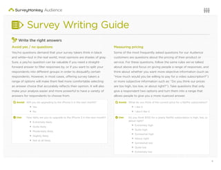 8Questions or want to learn more? Visit us at audience.surveymonkey.com or call 800-310-6838 |
Survey Writing Guide
3
Write the right answers
Avoid yes / no questions
Yes/no questions demand that your survey takers think in black
and white—but in the real world, most opinions are shades of gray.
Sure, a yes/no question can be valuable if you need a straight-
forward answer to ﬁlter responses by, or if you want to split your
respondents into different groups in order to disqualify certain
respondents. However, in most cases, offering survey takers a
range of options will make them feel more comfortable selecting
an answer choice that accurately reﬂects their opinion. It will also
make your analysis easier and more powerful to have a variety of
answers for respondents to choose from.
d Avoid: Will you be upgrading to the iPhone 5 in the next month?
Yes
No
2 Use: How likely are you to upgrade to the iPhone 5 in the next month?
Extremely likely
Quite likely
Moderately likely
Slightly likely
Not at all likely
Measuring pricing
Some of the most frequently asked questions for our Audience
customers are questions about the pricing of their product or
service. For these questions, follow the same rules we’ve talked
about above and focus on giving people a range of responses, and
think about whether you want more objective information (such as:
“How much would you be willing to pay for a video subscription?”)
or more subjective information such as: “Do you think our prices
are too high, too low, or about right?”). Take questions that only
give a respondent two options and turn them into a range that
allows people to give you a more nuanced answer.
d Avoid: What do you think of the current price for a Netﬂix subscription?
I like it
I don’t like it
2 Use: Do you think $100 for a yearly Netﬂix subscription is high, low, or
about right?
Extremely high
Quite high
Somewhat high
About right
Somewhat low
Quite low
Extremely low
 