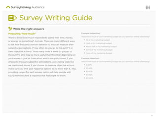 9Questions or want to learn more? Visit us at audience.surveymonkey.com or call 800-310-6838 |
Survey Writing Guide
3
Write the right answers
Measuring “how much”
Want to know how much respondents spend their time, money,
or energy on something? Just ask. There are many different ways
to ask how frequent a certain behavior is. You can measure their
subjective perceptions (“How often do you go to the gym?”) or
their objective actions (“How many times a week do you go to
the gym?”). One may be more useful than the other depending on
your research goal so think about which one you choose. If you
choose to measure subjective perceptions, use a rating scale like
we mentioned above; if you choose to measure objective actions,
make sure you limit your response options to no more than 6. Also,
providing ranges for each answer option will help people with
fuzzy memories ﬁnd a response that feels right for them.
Example (subjective):
About how much of your marketing budget do you spend on online advertising?
All of my marketing budget
Most of my marketing budget
About half of my marketing budget
Some of my marketing budget
None of my marketing budget
Example (objective):
About how much of your marketing budget do you spend on online advertising?
0-20%
21-40%
41-60%
61-80%
81-100%
 