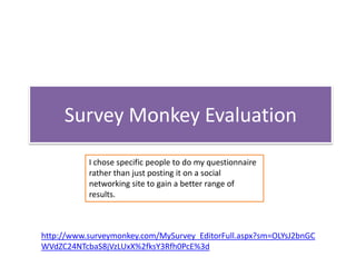 Survey Monkey Evaluation
           I chose specific people to do my questionnaire
           rather than just posting it on a social
           networking site to gain a better range of
           results.



http://www.surveymonkey.com/MySurvey_EditorFull.aspx?sm=OLYsJ2bnGC
WVdZC24NTcbaS8jVzLUxX%2fksY3Rfh0PcE%3d
 