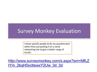 Survey Monkey Evaluation
        I chose specific people to do my questionnaire
        rather than just posting it on a social
        networking site to gain a better range of
        results.


http://www.surveymonkey.com/s.aspx?sm=MfLZ
tYm_2bqH0xcttewxY2Uw_3d_3d
 