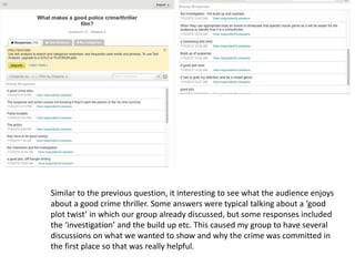 Similar to the previous question, it interesting to see what the audience enjoys
about a good crime thriller. Some answers were typical talking about a ‘good
plot twist’ in which our group already discussed, but some responses included
the ‘investigation’ and the build up etc. This caused my group to have several
discussions on what we wanted to show and why the crime was committed in
the first place so that was really helpful.
 