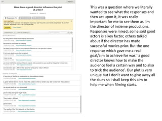 This was a question where we literally
wanted to see what the responses and
then act upon it, it was really
important for me to see them as I'm
the director of insieme productions.
Responses were mixed, some said good
actors is a key factor, others talked
about if the director has made
successful movies prior. But the one
response which gave me a real
goal/aim to achieve for was ‘ a good
director knows how to make the
audience feel a certain way and to also
to trick the audience’. Our plot is very
unique but I don’t want to give away all
the clues so I shall keep this aim to
help me when filming starts.
 