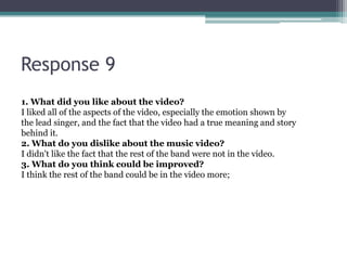 Response 9
1. What did you like about the video?
I liked all of the aspects of the video, especially the emotion shown by
the lead singer, and the fact that the video had a true meaning and story
behind it.
2. What do you dislike about the music video?
I didn't like the fact that the rest of the band were not in the video.
3. What do you think could be improved?
I think the rest of the band could be in the video more;
 