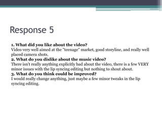Response 5
1. What did you like about the video?
Video very well aimed at the "teenage" market, good storyline, and really well
placed camera shots.
2. What do you dislike about the music video?
There isn't really anything explicitly bad about the video, there is a few VERY
minor issues with the lip syncing editing but nothing to shout about.
3. What do you think could be improved?
I would really change anything, just maybe a few minor tweaks in the lip
syncing editing.
 