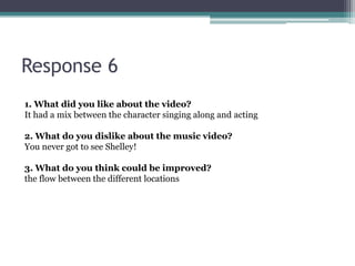 Response 6
1. What did you like about the video?
It had a mix between the character singing along and acting

2. What do you dislike about the music video?
You never got to see Shelley!

3. What do you think could be improved?
the flow between the different locations
 