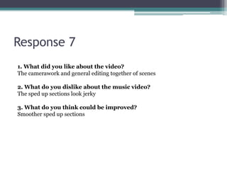 Response 7
1. What did you like about the video?
The camerawork and general editing together of scenes

2. What do you dislike about the music video?
The sped up sections look jerky

3. What do you think could be improved?
Smoother sped up sections
 