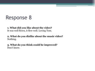 Response 8
1. What did you like about the video?
It was well flown, it flew well. Loving Tom.

2. What do you dislike about the music video?
Nothing.

3. What do you think could be improved?
Don't know.
 