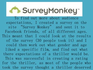 To find out more about audience
expectations, I created a survey on the
site “Survey Monkey” and sent it to
Facebook friends, of all different ages.
This meant that I could look at the results
of the survey (30 people took it) and I
could then work out what gender and age
liked a specific film, and find out what
there expectations of a thriller would be.
This was successful in creating a rating
for the thriller, as most of the people who
took the survey thought a thriller deserved
 